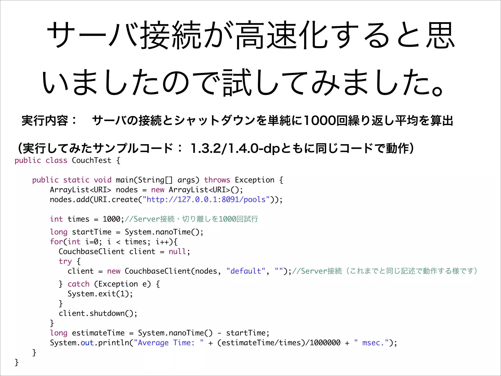 サーバ接続が高速化すると思
いましたので試してみました。
実行内容： サーバの接続とシャットダウンを単純に1000回繰り返し平均を算出
（実行してみたサンプルコード： 1.3.2/1.4.0-dpともに同じコードで動作）
public class CouchTest {	

!

	
	
	
	
	

public static void main(String[] args) throws Exception {	
ArrayList<URI> nodes = new ArrayList<URI>();	
nodes.add(URI.create("http://127.0.0.1:8091/pools"));	
	
int times = 1000;//Server接続・切り離しを1000回試行	

	
	
	
	
	
	
	
	
	
	
	
	
	
}	

long startTime = System.nanoTime();	
for(int i=0; i < times; i++){	
CouchbaseClient client = null;	
try {	
client = new CouchbaseClient(nodes, "default", "");//Server接続（これまでと同じ記述で動作する様です）	
} catch (Exception e) {	
System.exit(1);	
}	
client.shutdown();	
}	
long estimateTime = System.nanoTime() - startTime;	
System.out.println("Average Time: " + (estimateTime/times)/1000000 + " msec.");	
}	

 
