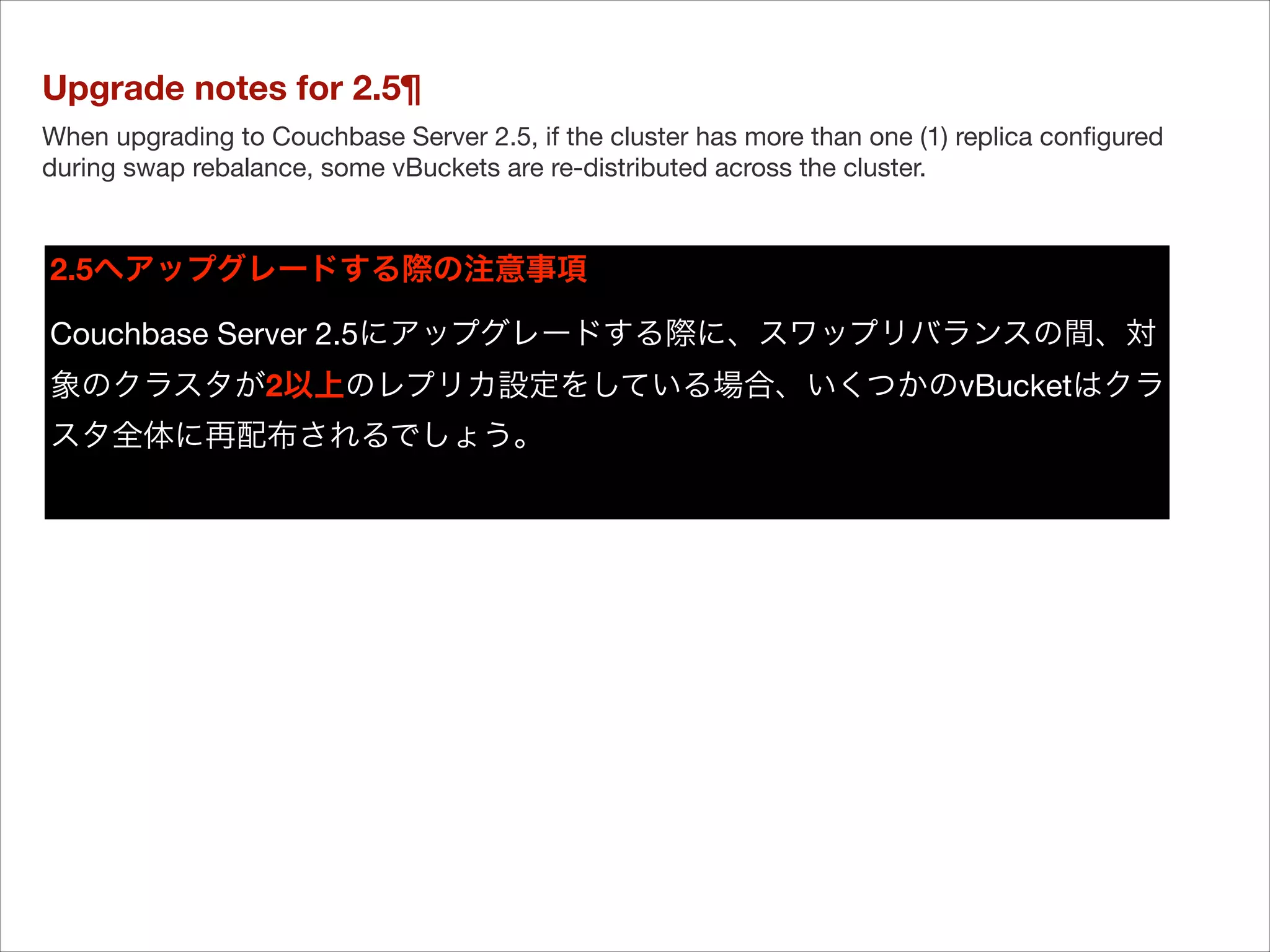 Upgrade notes for 2.5¶
When upgrading to Couchbase Server 2.5, if the cluster has more than one (1) replica conﬁgured
during swap rebalance, some vBuckets are re-distributed across the cluster.

2.5へアップグレードする際の注意事項
Couchbase Server 2.5にアップグレードする際に、スワップリバランスの間、対
象のクラスタが2以上のレプリカ設定をしている場合、いくつかのvBucketはクラ
スタ全体に再配布されるでしょう。


 