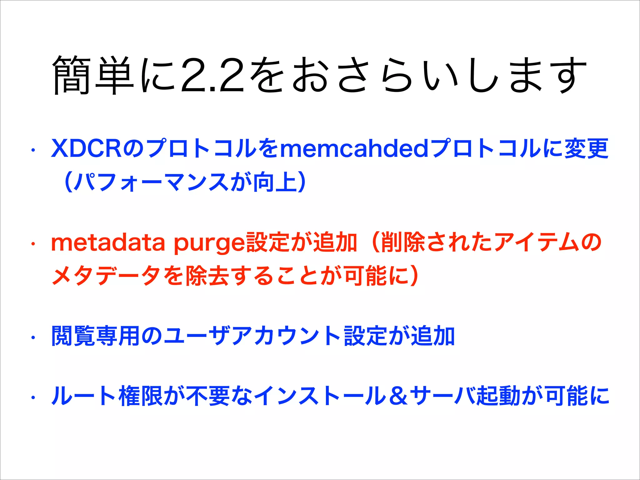 簡単に2.2をおさらいします
•

XDCRのプロトコルをmemcahdedプロトコルに変更
（パフォーマンスが向上）

•

metadata purge設定が追加（削除されたアイテムの
メタデータを除去することが可能に）

•

閲覧専用のユーザアカウント設定が追加

•

ルート権限が不要なインストール＆サーバ起動が可能に

 