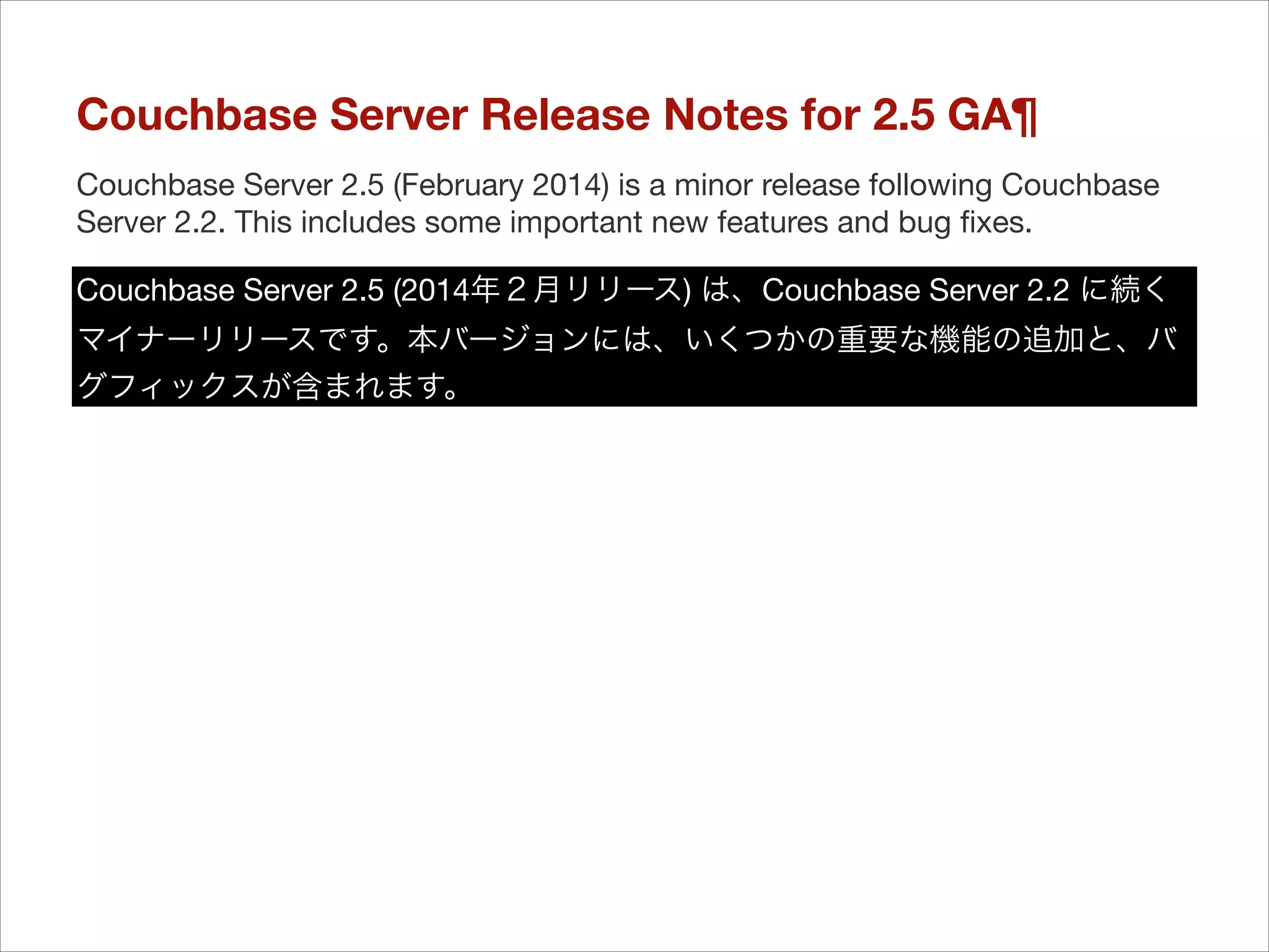 Couchbase Server Release Notes for 2.5 GA¶
Couchbase Server 2.5 (February 2014) is a minor release following Couchbase
Server 2.2. This includes some important new features and bug ﬁxes.
Couchbase Server 2.5 (2014年２月リリース) は、Couchbase Server 2.2 に続く
マイナーリリースです。本バージョンには、いくつかの重要な機能の追加と、バ
グフィックスが含まれます。

 