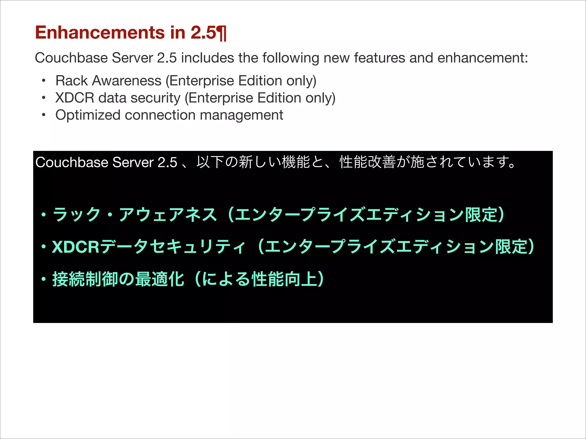 Enhancements in 2.5¶
Couchbase Server 2.5 includes the following new features and enhancement:

	 •	 Rack Awareness (Enterprise Edition only)

	 •	 XDCR data security (Enterprise Edition only)

	 •	 Optimized connection management

Couchbase Server 2.5 、以下の新しい機能と、性能改善が施されています。


!

・ラック・アウェアネス（エンタープライズエディション限定）
・XDCRデータセキュリティ（エンタープライズエディション限定）
・接続制御の最適化（による性能向上）

 
