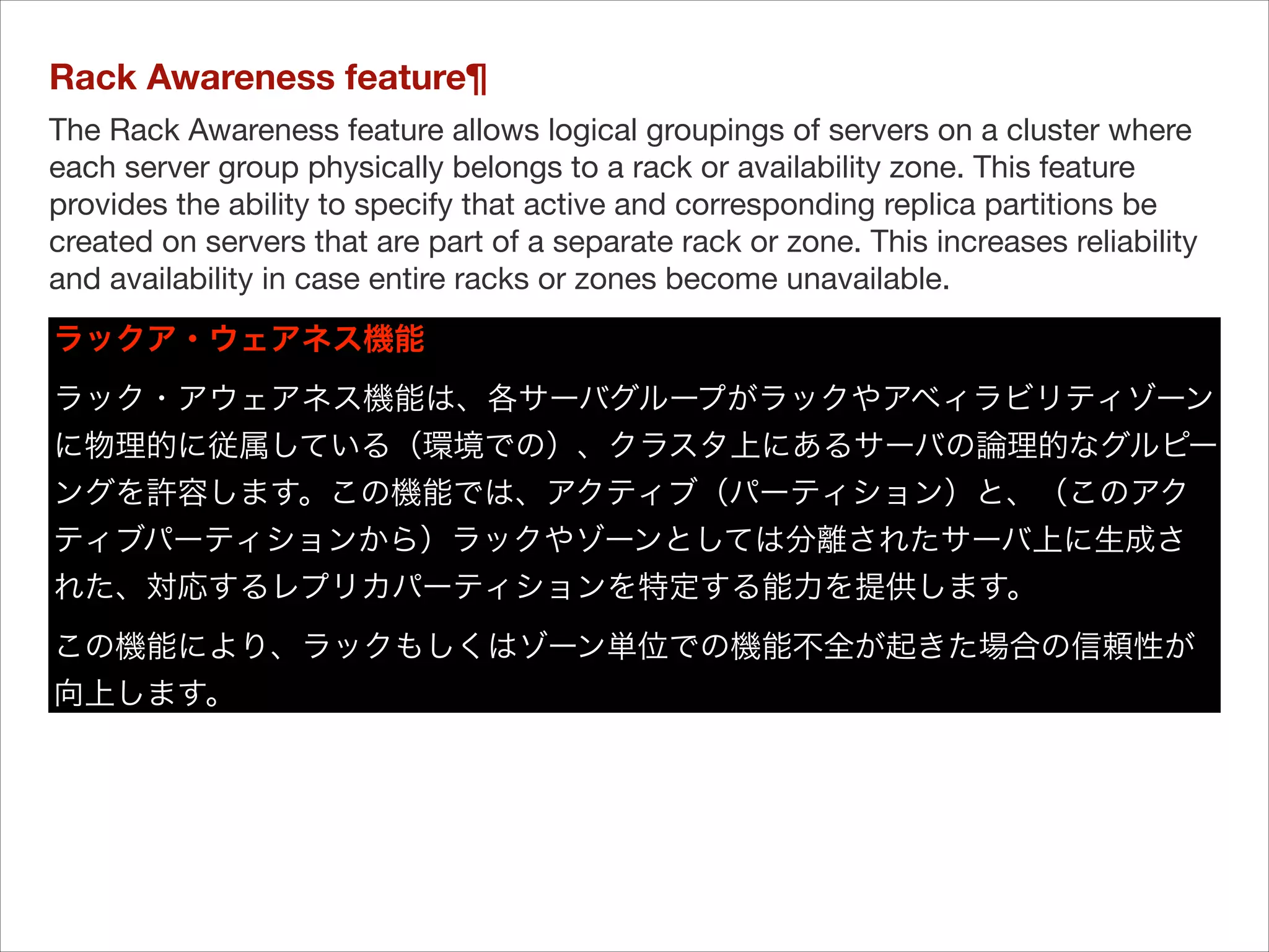 Rack Awareness feature¶
The Rack Awareness feature allows logical groupings of servers on a cluster where
each server group physically belongs to a rack or availability zone. This feature
provides the ability to specify that active and corresponding replica partitions be
created on servers that are part of a separate rack or zone. This increases reliability
and availability in case entire racks or zones become unavailable.	
ラックア・ウェアネス機能
ラック・アウェアネス機能は、各サーバグループがラックやアベィラビリティゾーン
に物理的に従属している（環境での）、クラスタ上にあるサーバの論理的なグルピー
ングを許容します。この機能では、アクティブ（パーティション）と、（このアク
ティブパーティションから）ラックやゾーンとしては分離されたサーバ上に生成さ
れた、対応するレプリカパーティションを特定する能力を提供します。

この機能により、ラックもしくはゾーン単位での機能不全が起きた場合の信頼性が
向上します。

 