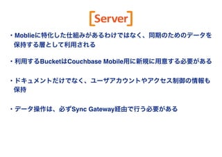 Copyright(c) SCSK Corporation 
Server 
・Moblieに特化した仕組みがあるわけではなく、同期のためのデータを 
保持する層として利用される" 
! 
・利用するBucketはCouchbase Mobile用に新規に用意する必要がある! 
　! 
・ドキュメントだけでなく、ユーザアカウントやアクセス制御の情報も 
保持! 
　! 
・データ操作は、必ずSync Gateway経由で行う必要がある 
 
