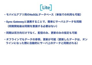 Copyright(c) SCSK Corporation 
Lite 
・モバイルアプリ用のNoSQLデータベース（単独での利用も可能）! 
! 
・Sync Gatewayと連携することで、簡単にサーバとデータを同期! 
　（同期開始後は同期を意識する必要はない）! 
! 
・同期は双方向だけでなく、配信のみ、更新のみの指定も可能! 
! 
・オフラインでもデータの参照、更新が可能（更新したデータは、オン 
ラインになった際に自動的にサーバ上のデータと同期される） 
 