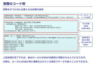 実際のコード例 
CBLManager *manager = [CBLManager sharedInstance]; 
CBLDatabase *database = [manager databaseNamed:@”local_backet” error: &error]; !! 
[[database viewNamed: DELIVERY_VIEW_NAME] 
　setMapBlock: MAPBLOCK({ 
Copyright(c) SCSK Corporation 
NSString *key = [doc valueForKey:@"user"]; 
NSString *value=[doc valueForKeyPath:@"datestring"]; 
emit(key, @[value]); 
})reduceBlock: NULL version: @“1"]; !! 
NSURL *url = [NSURL URLWithString: 
[NSString stringWithFormat:@“http://%@:%@@%@”,host,user,passwd,uri] 
] 
CBLReplication *pull = [database createPullReplication: url]; 
CBLReplication *push = [database createPushReplication: url]; 
pull.continuous = YES; 
push.continuous = YES; 
[pull start]; 
[push start]; 
ローカルデータ 
ベースの設定 
View定義 
の設定 
（必要な場合） 
同期処理の 
設定と開始 
（例では双方向 
で設定） 
同期を行うために必要となる処理の抜粋 
上記処理が完了すれば、後はローカルのDBが自動的に同期されるようになります。 
以降は、ローカルのDBが常に最新化されている想定でデータを扱うことができます。 
 