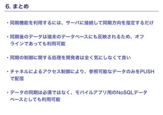 6. まとめ 
・同期機能を利用するには、サーバに接続して同期方向を指定するだけ 
! 
・同期後のデータは端末のデータベースにも反映されるため、オフ 
　ラインであっても利用可能 
! 
・同期の制御に関する処理を開発者は全く気にしなくて良い 
! 
・チャネルによるアクセス制御により、参照可能なデータのみをPUSH 
　で配信 
! 
・データの同期は必須ではなく、モバイルアプリ用のNoSQLデータ 
　ベースとしても利用可能 
Copyright(c) SCSK Corporation 
 