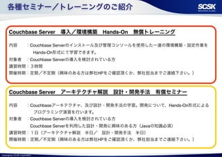 各種セミナー／トレーニングのご紹介 
Couchbase Server　導入／環境構築　Hands-On　無償トレーニング! 
! 
内容　　：Couchbase Serverのインストール及び管理コンソールを使用した一連の環境構築・設定作業を 
Copyright(c) SCSK Corporation 
Hands-On形式にて学習できます。! 
対象者　：Couchbase Serverの導入を検討されている方! 
講習時間：３時間! 
開催時期：定期／不定期（興味のある方は弊社HPをご確認頂くか、弊社担当までご連絡下さい。） 
Couchbase Server　アーキテクチャ解説　設計・開発手法　有償セミナー! 
! 
内容　　：Couchbaseアーキテクチャ、及び設計・開発手法の学習。開発について、Hands-On形式による 
プログラミング演習を行います。! 
対象者　：Couchbase Serverの導入を検討されている方! 
　　　　　Couchbase Serverを利用した設計・開発に興味のある方（Javaの知識必須）　! 
講習時間：１日（アーキテクチャ解説　半日／　設計・開発手法　半日）! 
開催時期：定期／不定期（興味のある方は弊社HPをご確認頂くか、弊社担当までご連絡下さい。） 
 