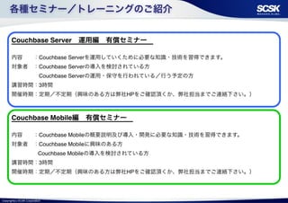 各種セミナー／トレーニングのご紹介 
Couchbase Server　運用編　有償セミナー　! 
! 
内容　　：Couchbase Serverを運用していくために必要な知識・技術を習得できます。! 
対象者　：Couchbase Serverの導入を検討されている方! 
　　　　　Couchbase Serverの運用・保守を行われている／行う予定の方　! 
講習時間：3時間! 
開催時期：定期／不定期（興味のある方は弊社HPをご確認頂くか、弊社担当までご連絡下さい。） 
Couchbase Mobile編　有償セミナー　! 
! 
内容　　：Couchbase Mobileの概要説明及び導入・開発に必要な知識・技術を習得できます。! 
対象者　：Couchbase Mobileに興味のある方! 
　　　 　Couchbase Mobileの導入を検討されている方　! 
講習時間：3時間! 
開催時期：定期／不定期（興味のある方は弊社HPをご確認頂くか、弊社担当までご連絡下さい。） 
Copyright(c) SCSK Corporation 
