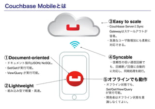 Couchbase Mobileとは 
①Document-oriented 
Copyright(c) SCSK Corporation 
③Easy to scale 
・Couchbase ServerとSync ! 
　Gatewayはスケールアウトが! 
　容易。! 
・急激なユーザ数増加にも柔軟に! 
　対応できる。 
④Syncable 
・信頼性の低い通信回線で 
も、回線断／回復に自動的 
に対応し、同期処理を続行。 
⑤オフラインでも動作 
・ドキュメント指向(JSON) NoSQL。! 
・Set/Getが実行可能。! 
・View/Query が実行可能。 
・オフライン状態でも、! 
　Set/Get/View/Query ! 
が実行可能。! 
・開発者はオフライン状態を意! 
　識しなくてよい。 
②Lightweight 
・組み込み型で軽量・高速。 
 