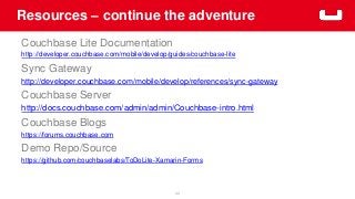 Resources – continue the adventure
44
Couchbase Lite Documentation
http://developer.couchbase.com/mobile/develop/guides/couchbase-lite
Sync Gateway
http://developer.couchbase.com/mobile/develop/references/sync-gateway
Couchbase Server
http://docs.couchbase.com/admin/admin/Couchbase-intro.html
Couchbase Blogs
https://forums.couchbase.com
Demo Repo/Source
https://github.com/couchbaselabs/ToDoLite-Xamarin-Forms
 