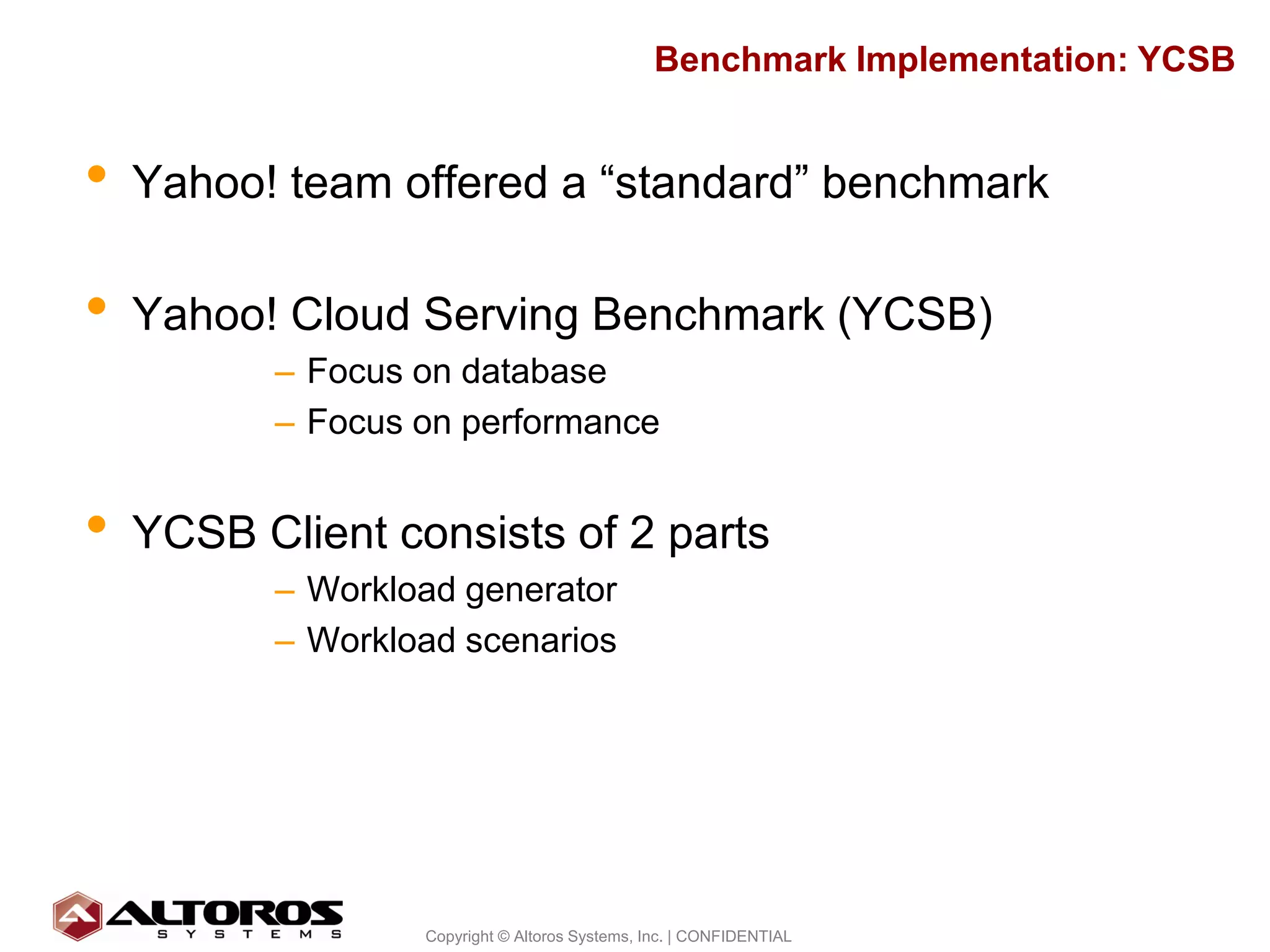 Benchmark Implementation: YCSB


•   Yahoo! team offered a “standard” benchmark

•   Yahoo! Cloud Serving Benchmark (YCSB)
          – Focus on database
          – Focus on performance


•   YCSB Client consists of 2 parts
          – Workload generator
          – Workload scenarios




                                                                            11
                  Copyright © Altoros Systems, Inc. | CONFIDENTIAL
 