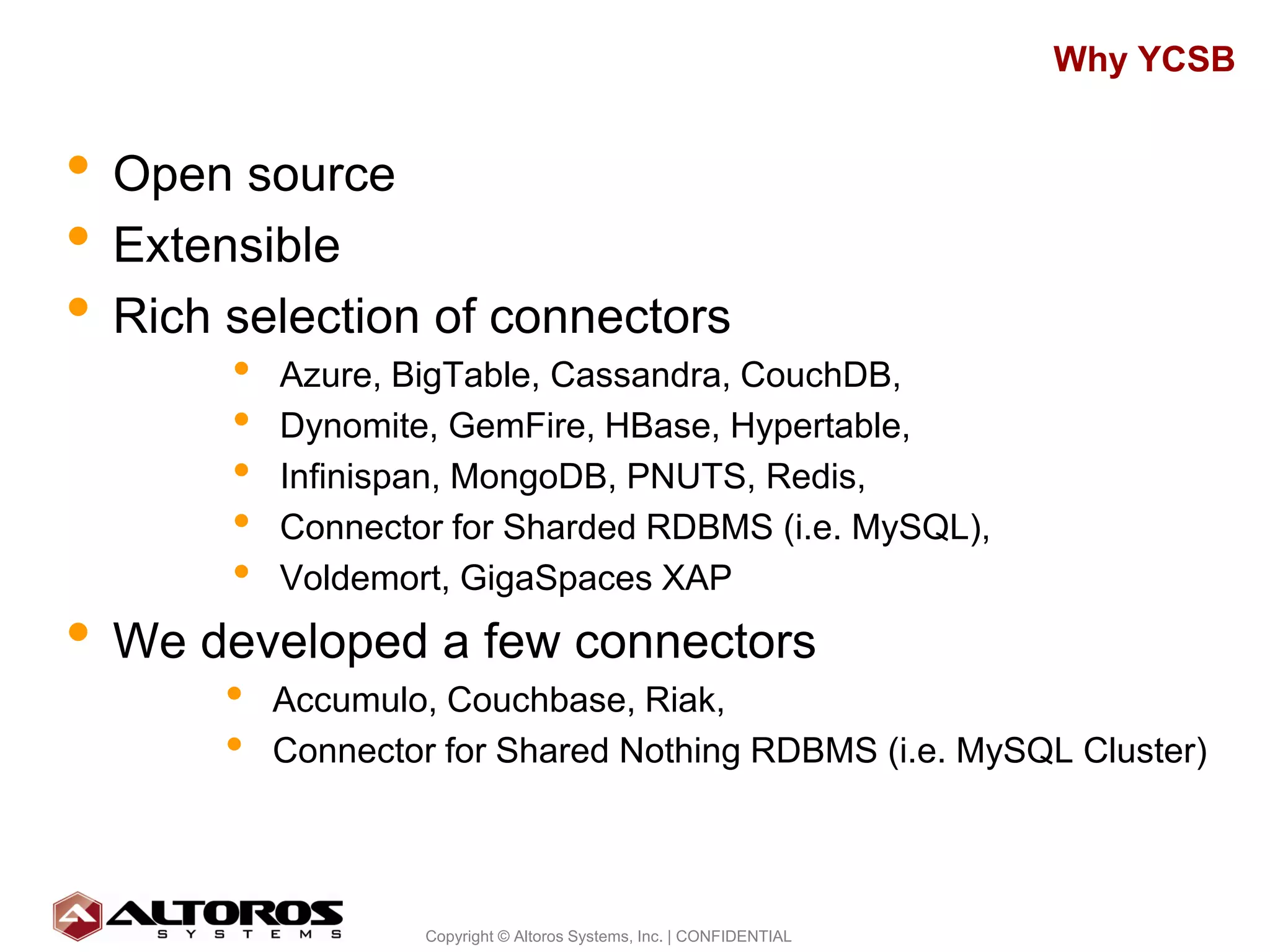 Why YCSB


• Open source
• Extensible
• Rich selection of connectors
       •   Azure, BigTable, Cassandra, CouchDB,
       •   Dynomite, GemFire, HBase, Hypertable,
       •   Infinispan, MongoDB, PNUTS, Redis,
       •   Connector for Sharded RDBMS (i.e. MySQL),
       •   Voldemort, GigaSpaces XAP
• We developed a few connectors
       •   Accumulo, Couchbase, Riak,
       •   Connector for Shared Nothing RDBMS (i.e. MySQL Cluster)



                                                                             12
                   Copyright © Altoros Systems, Inc. | CONFIDENTIAL
 