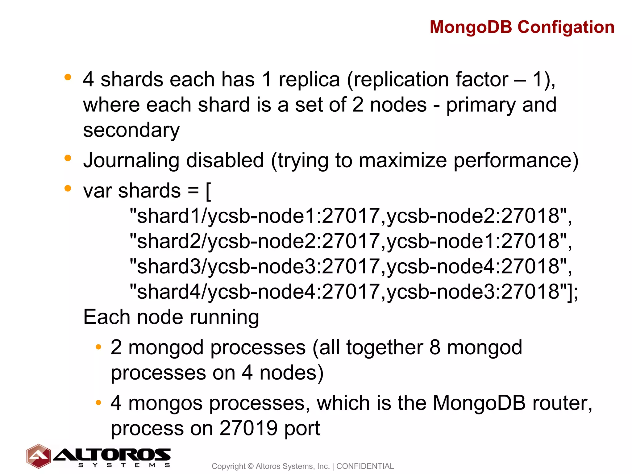 MongoDB Configation


• 4 shards each has 1 replica (replication factor – 1),
    where each shard is a set of 2 nodes - primary and
    secondary
•   Journaling disabled (trying to maximize performance)
•   var shards = [
         "shard1/ycsb-node1:27017,ycsb-node2:27018",
         "shard2/ycsb-node2:27017,ycsb-node1:27018",
         "shard3/ycsb-node3:27017,ycsb-node4:27018",
         "shard4/ycsb-node4:27017,ycsb-node3:27018"];
    Each node running
     • 2 mongod processes (all together 8 mongod
       processes on 4 nodes)
     • 4 mongos processes, which is the MongoDB router,
       process on 27019 port
                                                                                      17
                 Copyright © Altoros Systems, Inc. | CONFIDENTIAL
 