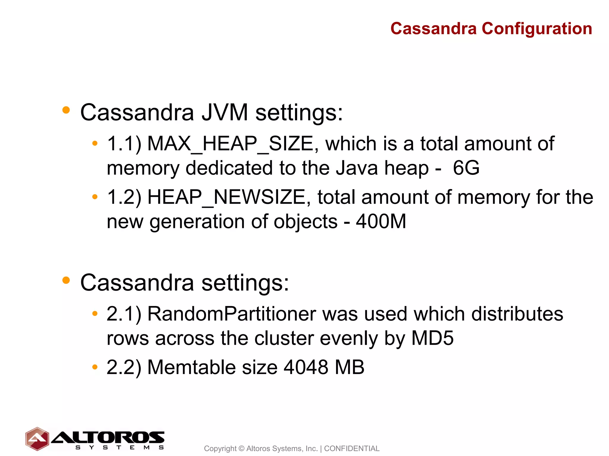Cassandra Configuration




• Cassandra JVM settings:
  • 1.1) MAX_HEAP_SIZE, which is a total amount of
    memory dedicated to the Java heap - 6G
  • 1.2) HEAP_NEWSIZE, total amount of memory for the
    new generation of objects - 400M


• Cassandra settings:
  • 2.1) RandomPartitioner was used which distributes
    rows across the cluster evenly by MD5
  • 2.2) Memtable size 4048 MB


                                                                                       18
              Copyright © Altoros Systems, Inc. | CONFIDENTIAL
 