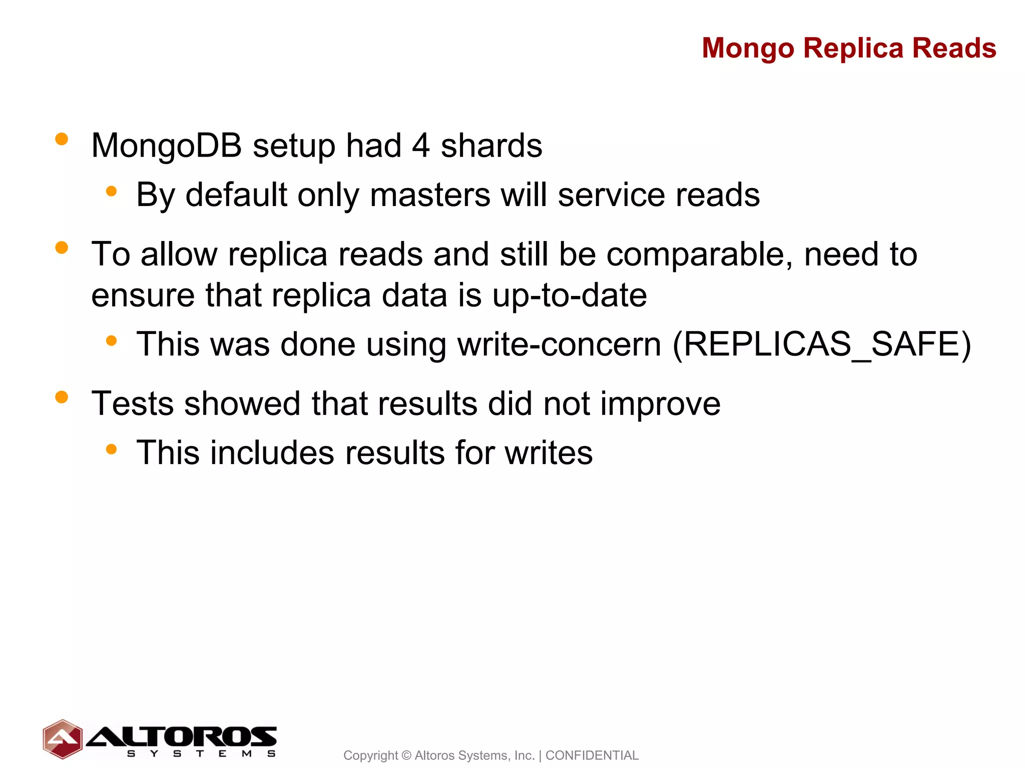 Mongo Replica Reads


•   MongoDB setup had 4 shards
    • By default only masters will service reads
•   To allow replica reads and still be comparable, need to
    ensure that replica data is up-to-date
     • This was done using write-concern (REPLICAS_SAFE)
•   Tests showed that results did not improve
     • This includes results for writes




                                                                                         23
                    Copyright © Altoros Systems, Inc. | CONFIDENTIAL
 