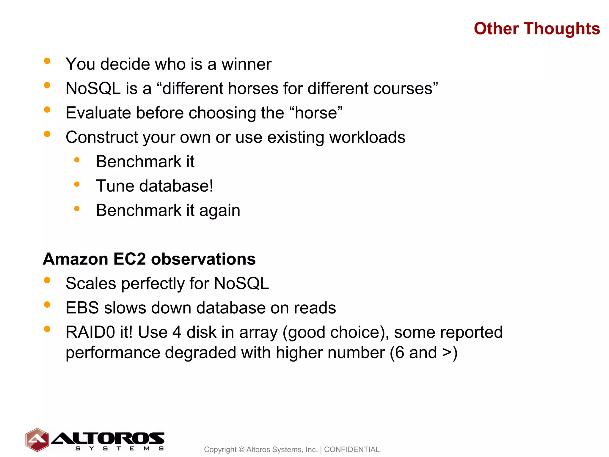 Other Thoughts

•   You decide who is a winner
•   NoSQL is a “different horses for different courses”
•   Evaluate before choosing the “horse”
•   Construct your own or use existing workloads
     • Benchmark it
     • Tune database!
     • Benchmark it again

Amazon EC2 observations
• Scales perfectly for NoSQL
• EBS slows down database on reads
• RAID0 it! Use 4 disk in array (good choice), some reported
  performance degraded with higher number (6 and >)




                                                                                     28
                      Copyright © Altoros Systems, Inc. | CONFIDENTIAL
 