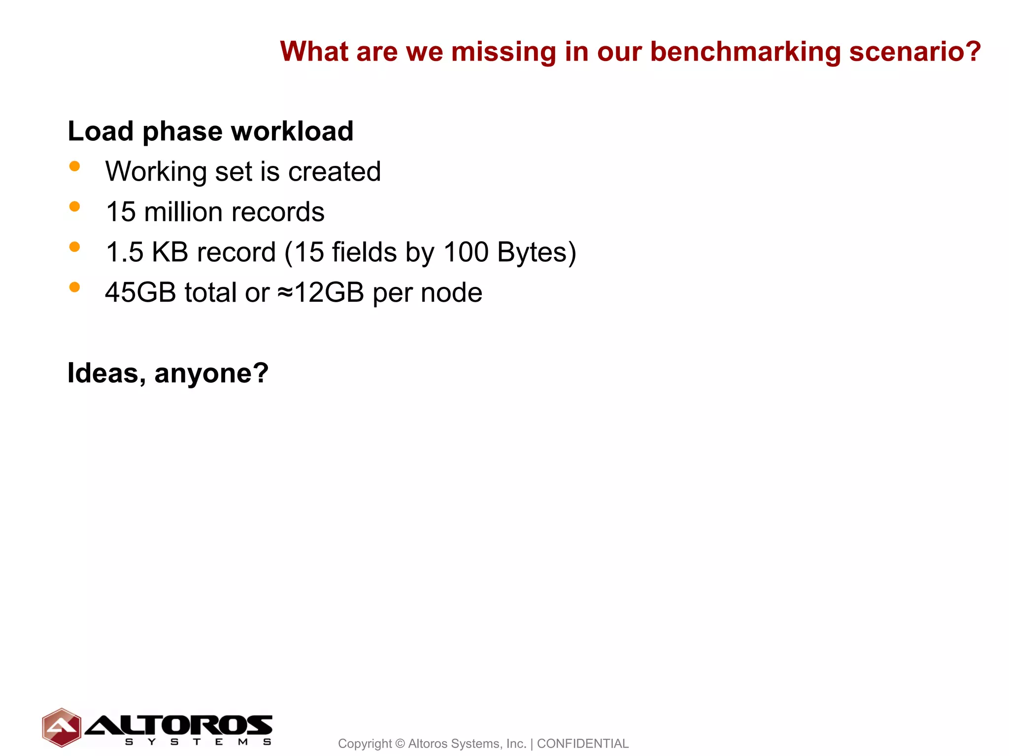 What are we missing in our benchmarking scenario?

Load phase workload
• Working set is created
• 15 million records
• 1.5 KB record (15 fields by 100 Bytes)
• 45GB total or ≈12GB per node
Ideas, anyone?




                                                                        29
                     Copyright © Altoros Systems, Inc. | CONFIDENTIAL
 