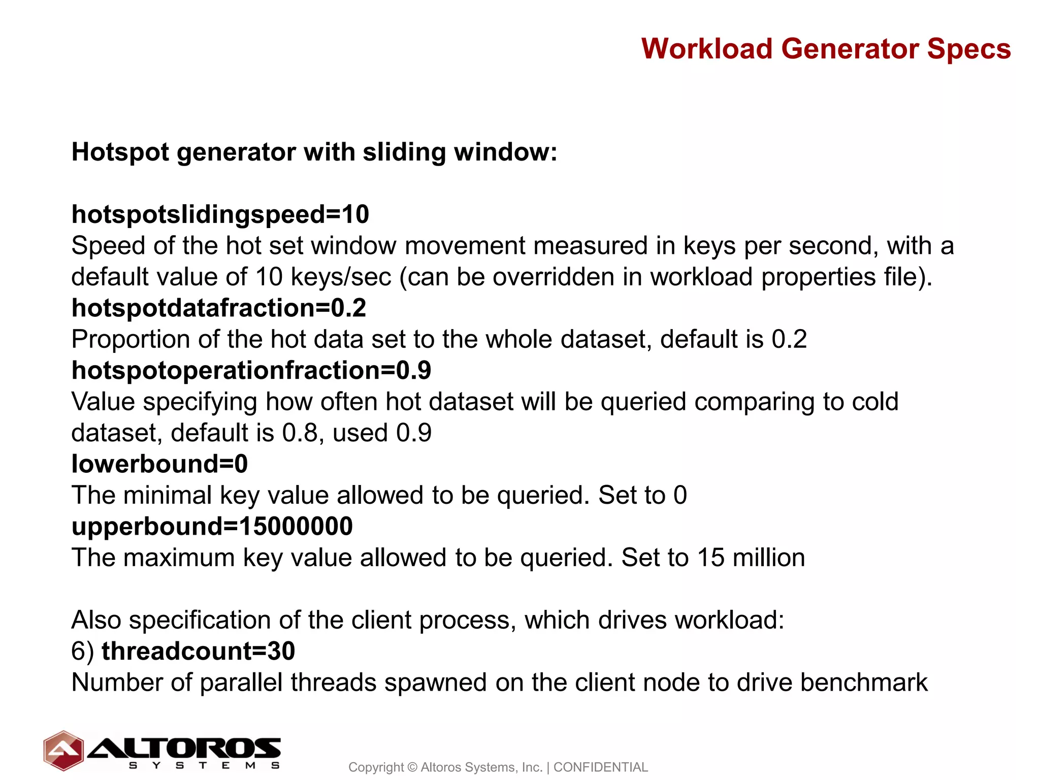 Workload Generator Specs


Hotspot generator with sliding window:

hotspotslidingspeed=10
Speed of the hot set window movement measured in keys per second, with a
default value of 10 keys/sec (can be overridden in workload properties file).
hotspotdatafraction=0.2
Proportion of the hot data set to the whole dataset, default is 0.2
hotspotoperationfraction=0.9
Value specifying how often hot dataset will be queried comparing to cold
dataset, default is 0.8, used 0.9
lowerbound=0
The minimal key value allowed to be queried. Set to 0
upperbound=15000000
The maximum key value allowed to be queried. Set to 15 million

Also specification of the client process, which drives workload:
6) threadcount=30
Number of parallel threads spawned on the client node to drive benchmark

                                                                                             31
                        Copyright © Altoros Systems, Inc. | CONFIDENTIAL
 