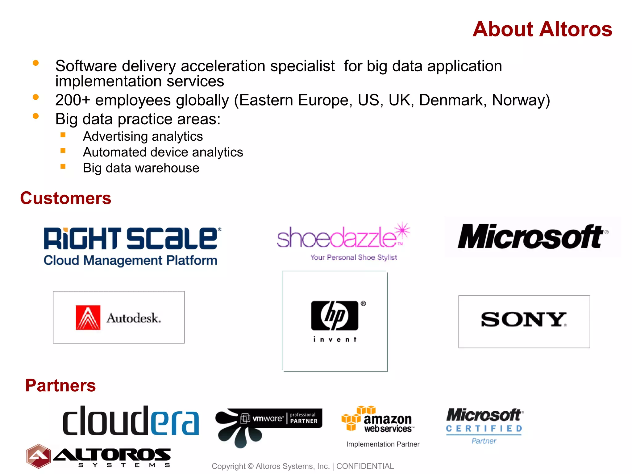 About Altoros
 •   Software delivery acceleration specialist for big data application
     implementation services
 •   200+ employees globally (Eastern Europe, US, UK, Denmark, Norway)
 •   Big data practice areas:
       Advertising analytics
       Automated device analytics
       Big data warehouse
Customers




Partners


                                                            Implementation Partner

                                                                                                 4
                         Copyright © Altoros Systems, Inc. | CONFIDENTIAL
 