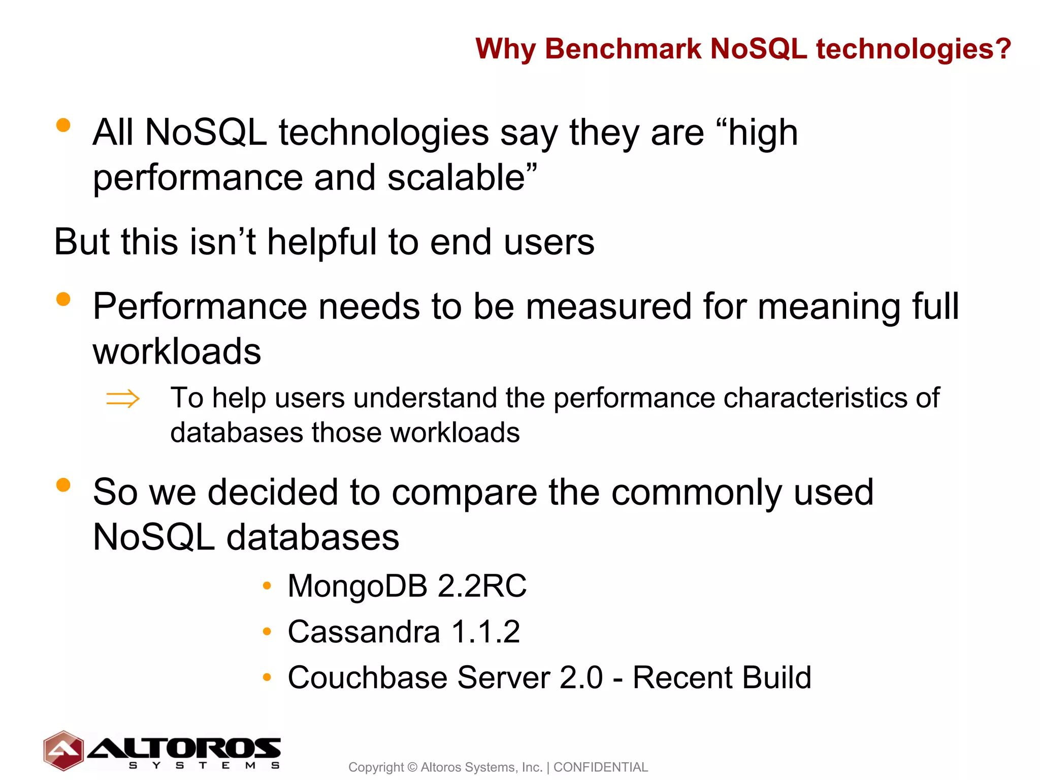 Why Benchmark NoSQL technologies?

•   All NoSQL technologies say they are “high
    performance and scalable”
But this isn’t helpful to end users
•   Performance needs to be measured for meaning full
    workloads
     ⇒ To help users understand the performance characteristics of
         databases those workloads

•   So we decided to compare the commonly used
    NoSQL databases
                • MongoDB 2.2RC
                • Cassandra 1.1.2
                • Couchbase Server 2.0 - Recent Build

                                                                          5
                      Copyright © Altoros Systems, Inc. | CONFIDENTIAL
 