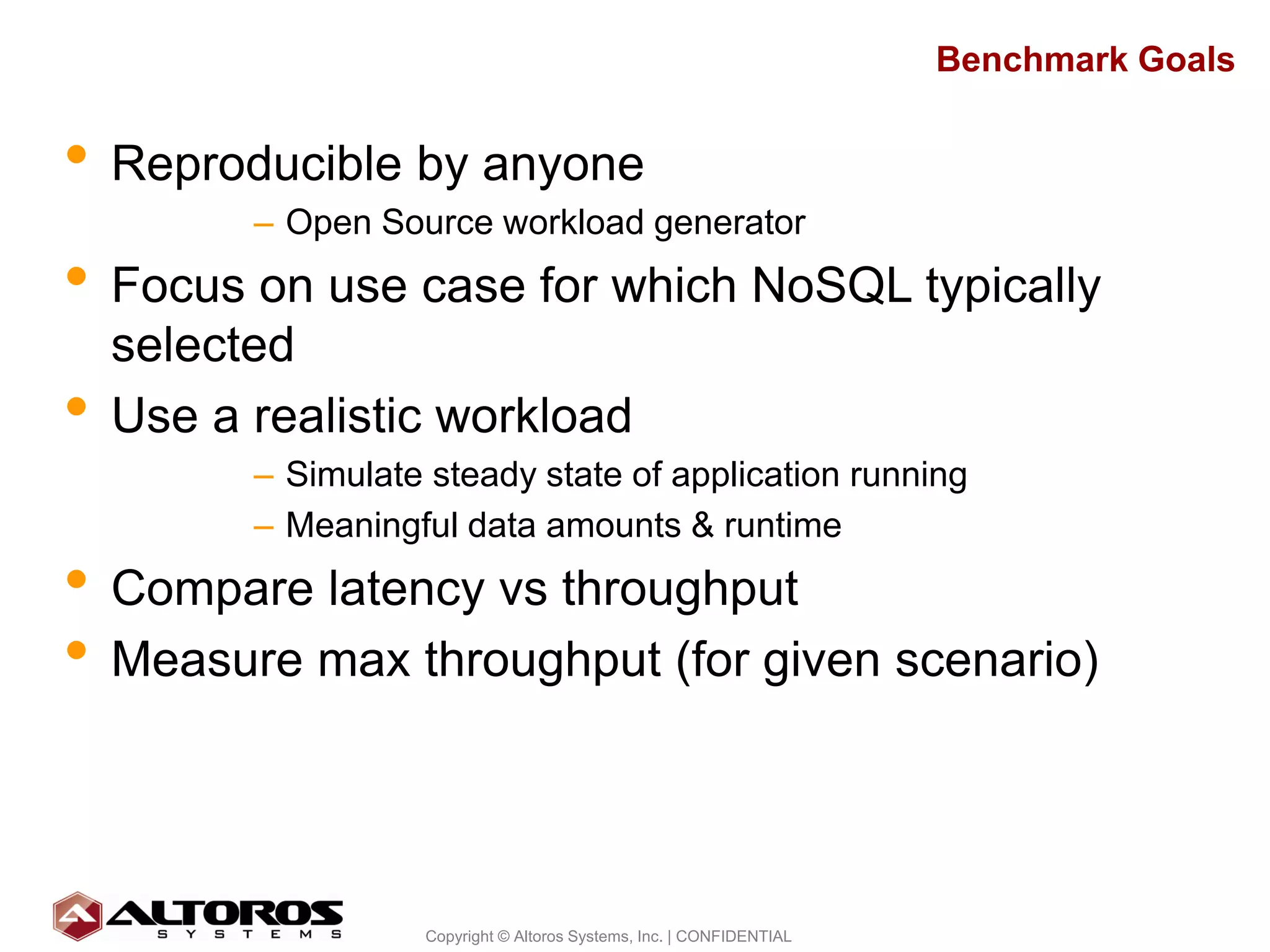 Benchmark Goals


• Reproducible by anyone
          – Open Source workload generator
• Focus on use case for which NoSQL typically
    selected
•   Use a realistic workload
          – Simulate steady state of application running
          – Meaningful data amounts & runtime
• Compare latency vs throughput
• Measure max throughput (for given scenario)


                                                                                      6
                     Copyright © Altoros Systems, Inc. | CONFIDENTIAL
 