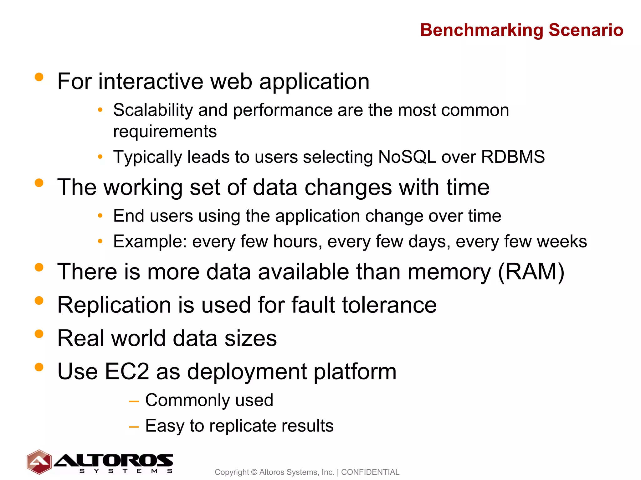 Benchmarking Scenario

•   For interactive web application
       • Scalability and performance are the most common
         requirements
       • Typically leads to users selecting NoSQL over RDBMS
•   The working set of data changes with time
       • End users using the application change over time
       • Example: every few hours, every few days, every few weeks
•   There is more data available than memory (RAM)
•   Replication is used for fault tolerance
•   Real world data sizes
•   Use EC2 as deployment platform
           – Commonly used
           – Easy to replicate results

                                                                                             7
                      Copyright © Altoros Systems, Inc. | CONFIDENTIAL
 