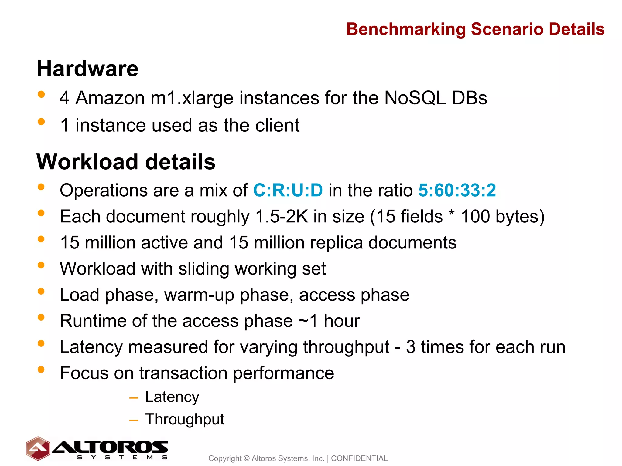Benchmarking Scenario Details

Hardware
•   4 Amazon m1.xlarge instances for the NoSQL DBs
•   1 instance used as the client
Workload details
•   Operations are a mix of C:R:U:D in the ratio 5:60:33:2
•   Each document roughly 1.5-2K in size (15 fields * 100 bytes)
•   15 million active and 15 million replica documents
•   Workload with sliding working set
•   Load phase, warm-up phase, access phase
•   Runtime of the access phase ~1 hour
•   Latency measured for varying throughput - 3 times for each run
•   Focus on transaction performance
            – Latency
            – Throughput

                                                                                      8
                      Copyright © Altoros Systems, Inc. | CONFIDENTIAL
 