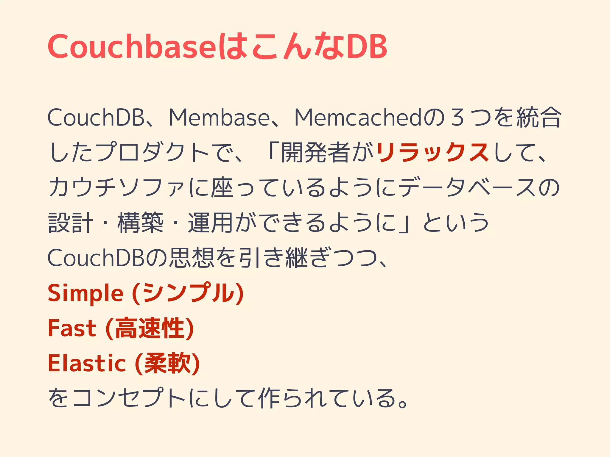 CouchbaseはこんなDB
CouchDB、Membase、Memcachedの３つを統合
したプロダクトで、「開発者がリラックスして、
カウチソファに座っているようにデータベースの
設計・構築・運用ができるように」という
CouchDBの思想を引き継ぎつつ、
Simple (シンプル)
Fast (高速性)
Elastic (柔軟)
をコンセプトにして作られている。
 