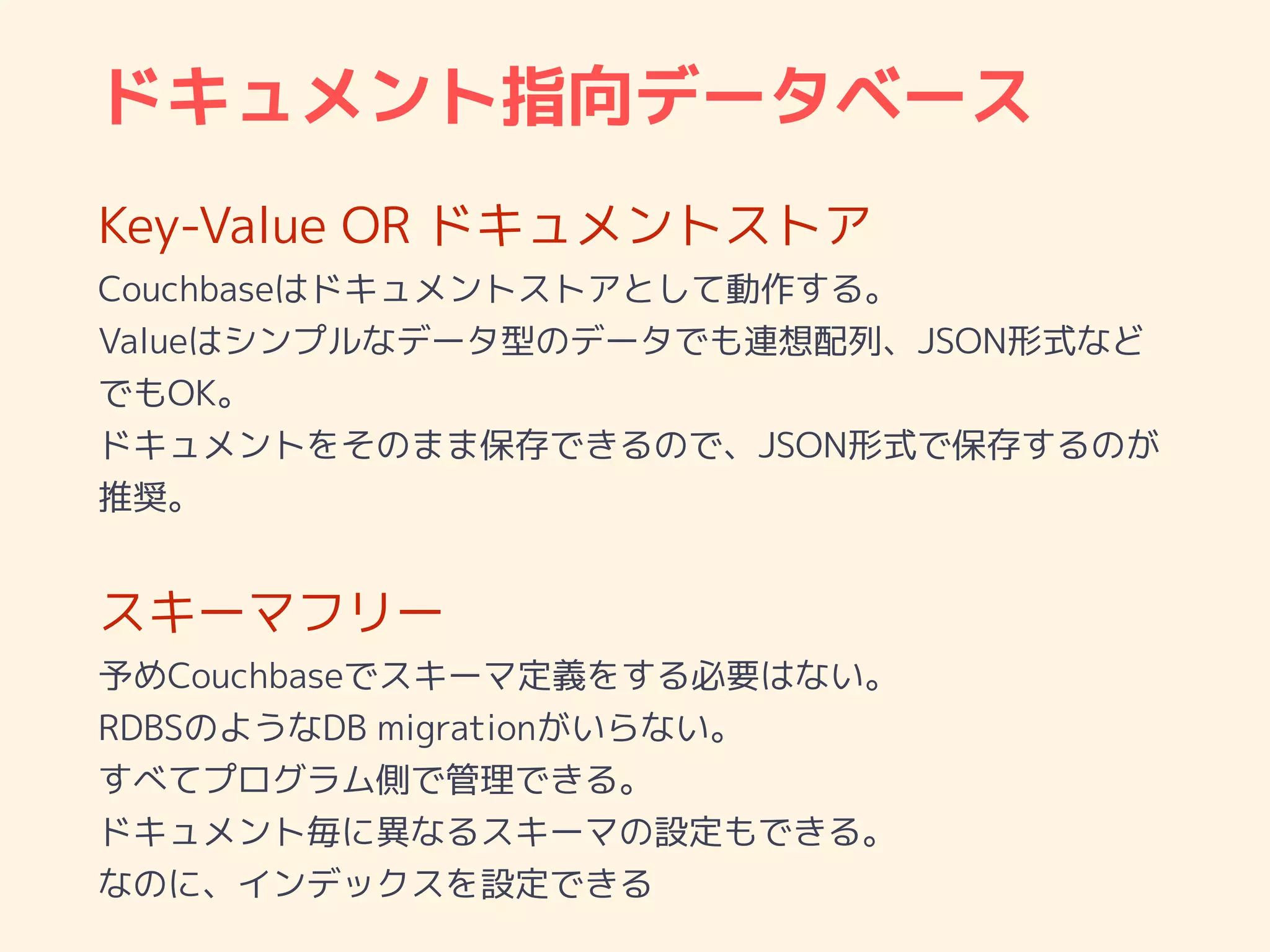 ドキュメント指向データベース
Key-Value OR ドキュメントストア
Couchbaseはドキュメントストアとして動作する。
Valueはシンプルなデータ型のデータでも連想配列、JSON形式など
でもOK。
ドキュメントをそのまま保存できるので、JSON形式で保存するのが
推奨。
スキーマフリー
予めCouchbaseでスキーマ定義をする必要はない。
RDBSのようなDB migrationがいらない。
すべてプログラム側で管理できる。
ドキュメント毎に異なるスキーマの設定もできる。
なのに、インデックスを設定できる
 