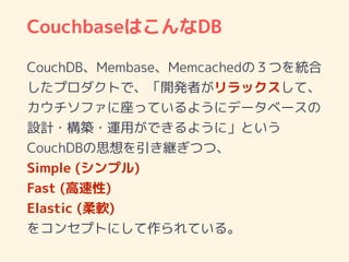 CouchbaseはこんなDB
CouchDB、Membase、Memcachedの３つを統合
したプロダクトで、「開発者がリラックスして、
カウチソファに座っているようにデータベースの
設計・構築・運用ができるように」という
CouchDBの思想を引き継ぎつつ、
Simple (シンプル)
Fast (高速性)
Elastic (柔軟)
をコンセプトにして作られている。
 