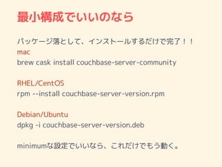 最小構成でいいのなら
パッケージ落として、インストールするだけで完了！！
mac
brew cask install couchbase-server-community
RHEL/CentOS
rpm --install couchbase-server-version.rpm
Debian/Ubuntu
dpkg -i couchbase-server-version.deb
minimumな設定でいいなら、これだけでもう動く。
 
