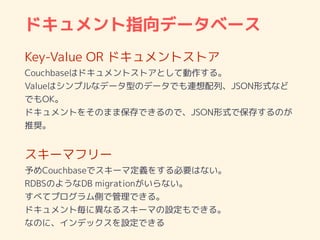 ドキュメント指向データベース
Key-Value OR ドキュメントストア
Couchbaseはドキュメントストアとして動作する。
Valueはシンプルなデータ型のデータでも連想配列、JSON形式など
でもOK。
ドキュメントをそのまま保存できるので、JSON形式で保存するのが
推奨。
スキーマフリー
予めCouchbaseでスキーマ定義をする必要はない。
RDBSのようなDB migrationがいらない。
すべてプログラム側で管理できる。
ドキュメント毎に異なるスキーマの設定もできる。
なのに、インデックスを設定できる
 