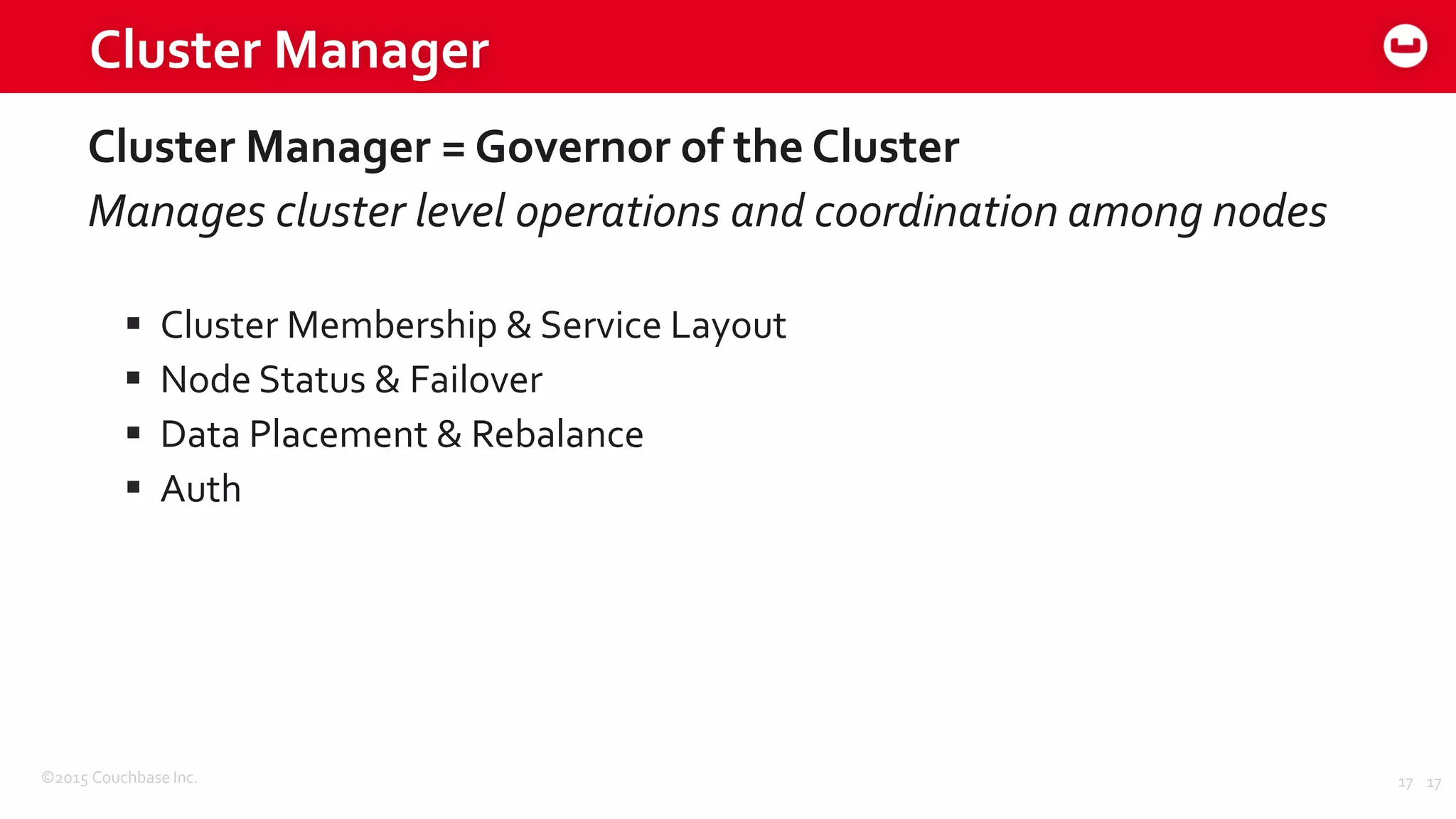 ©2015 Couchbase Inc. 17
Cluster Manager
Cluster Manager = Governor of the Cluster
Manages cluster level operations and coordination among nodes
 Cluster Membership & Service Layout
 Node Status & Failover
 Data Placement & Rebalance
 Auth
17
 