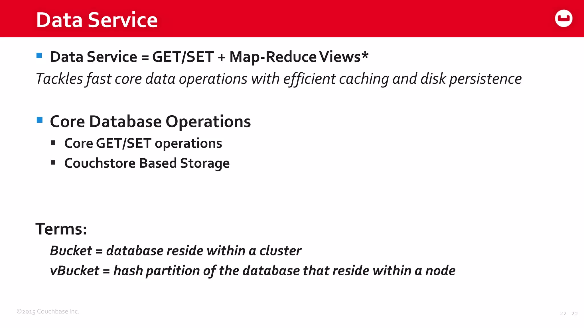 ©2015 Couchbase Inc. 22
Data Service
 Data Service = GET/SET + Map-ReduceViews*
Tackles fast core data operations with efficient caching and disk persistence
 Core Database Operations
 Core GET/SET operations
 Couchstore Based Storage
Terms:
Bucket = database reside within a cluster
vBucket = hash partition of the database that reside within a node
22
 