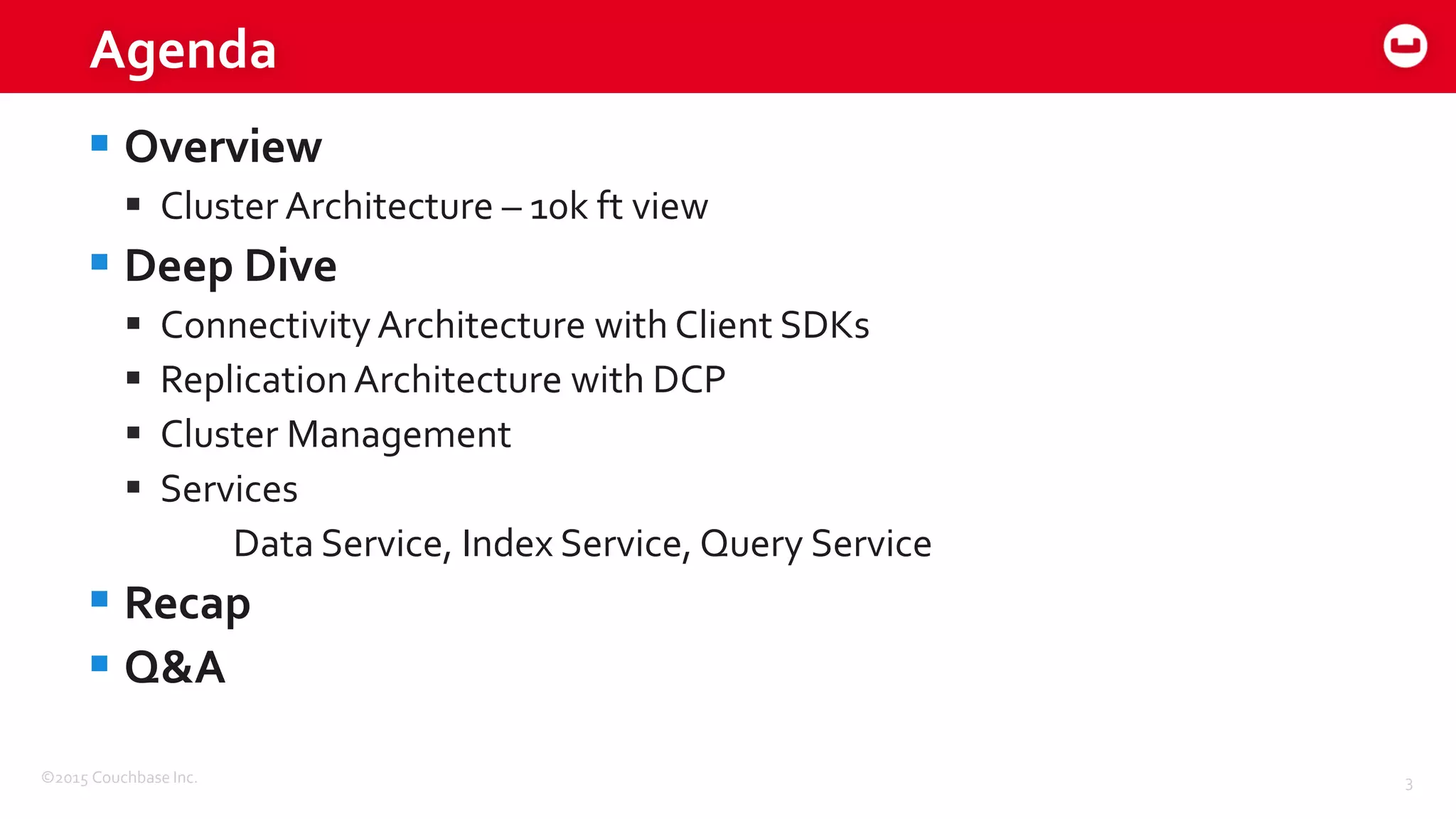 ©2015 Couchbase Inc. 3
Agenda
 Overview
 Cluster Architecture – 10k ft view
 Deep Dive
 Connectivity Architecture with Client SDKs
 ReplicationArchitecture with DCP
 Cluster Management
 Services
Data Service, Index Service, Query Service
 Recap
 Q&A
 