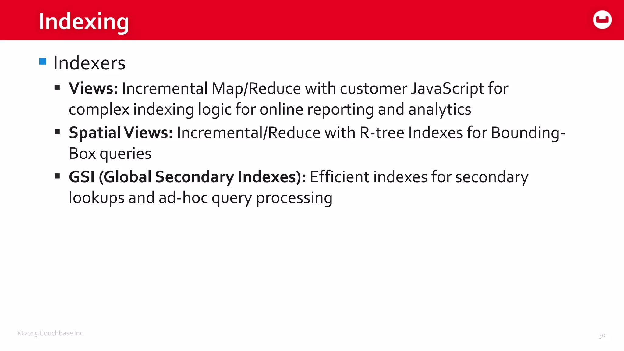 ©2015 Couchbase Inc. 30
Indexing
 Indexers
 Views: Incremental Map/Reduce with customer JavaScript for
complex indexing logic for online reporting and analytics
 SpatialViews: Incremental/Reduce with R-tree Indexes for Bounding-
Box queries
 GSI (Global Secondary Indexes): Efficient indexes for secondary
lookups and ad-hoc query processing
 