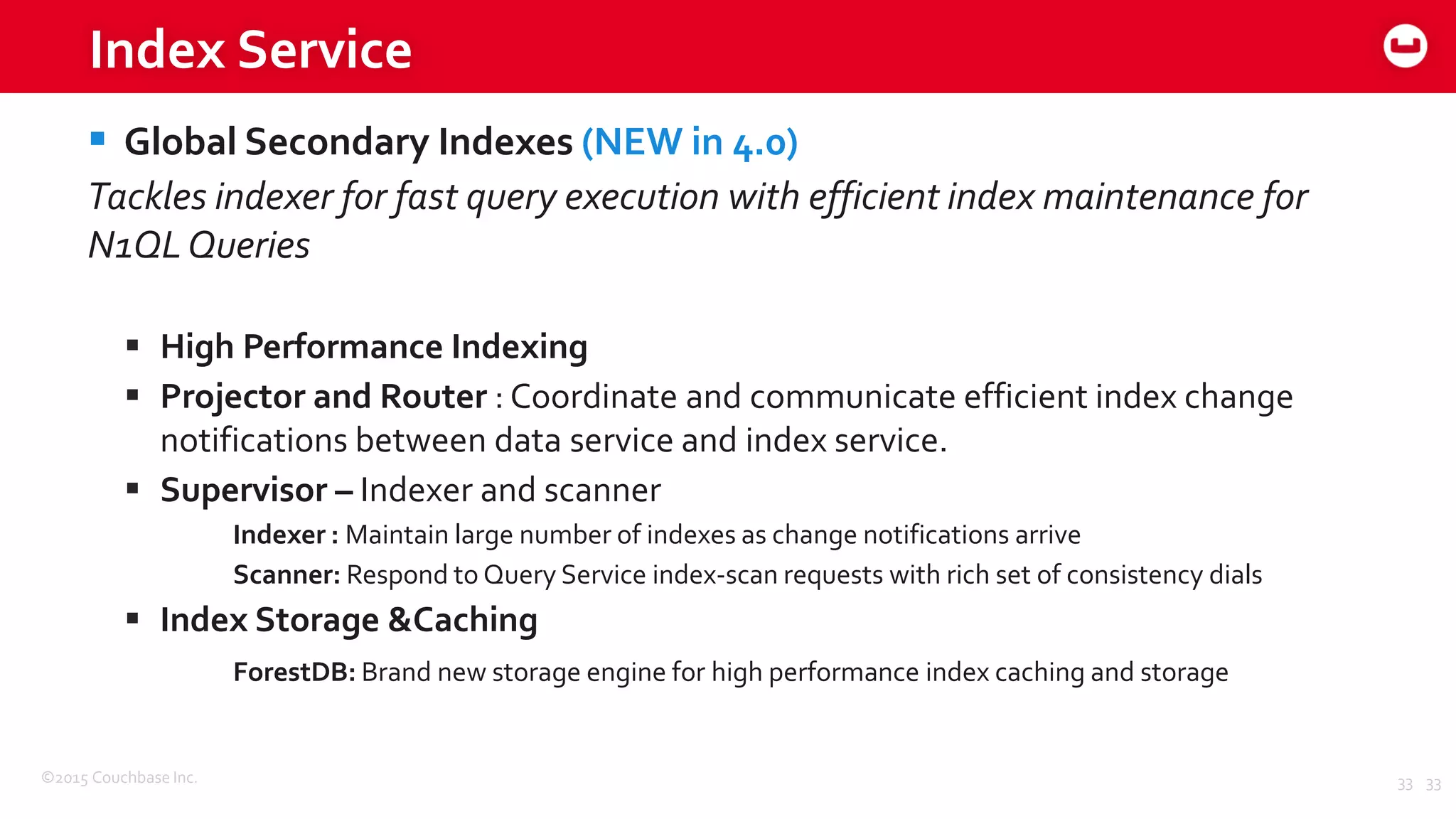 ©2015 Couchbase Inc. 33
Index Service
 Global Secondary Indexes (NEW in 4.0)
Tackles indexer for fast query execution with efficient index maintenance for
N1QLQueries
 High Performance Indexing
 Projector and Router : Coordinate and communicate efficient index change
notifications between data service and index service.
 Supervisor – Indexer and scanner
Indexer : Maintain large number of indexes as change notifications arrive
Scanner: Respond to Query Service index-scan requests with rich set of consistency dials
 Index Storage &Caching
ForestDB: Brand new storage engine for high performance index caching and storage
33
 