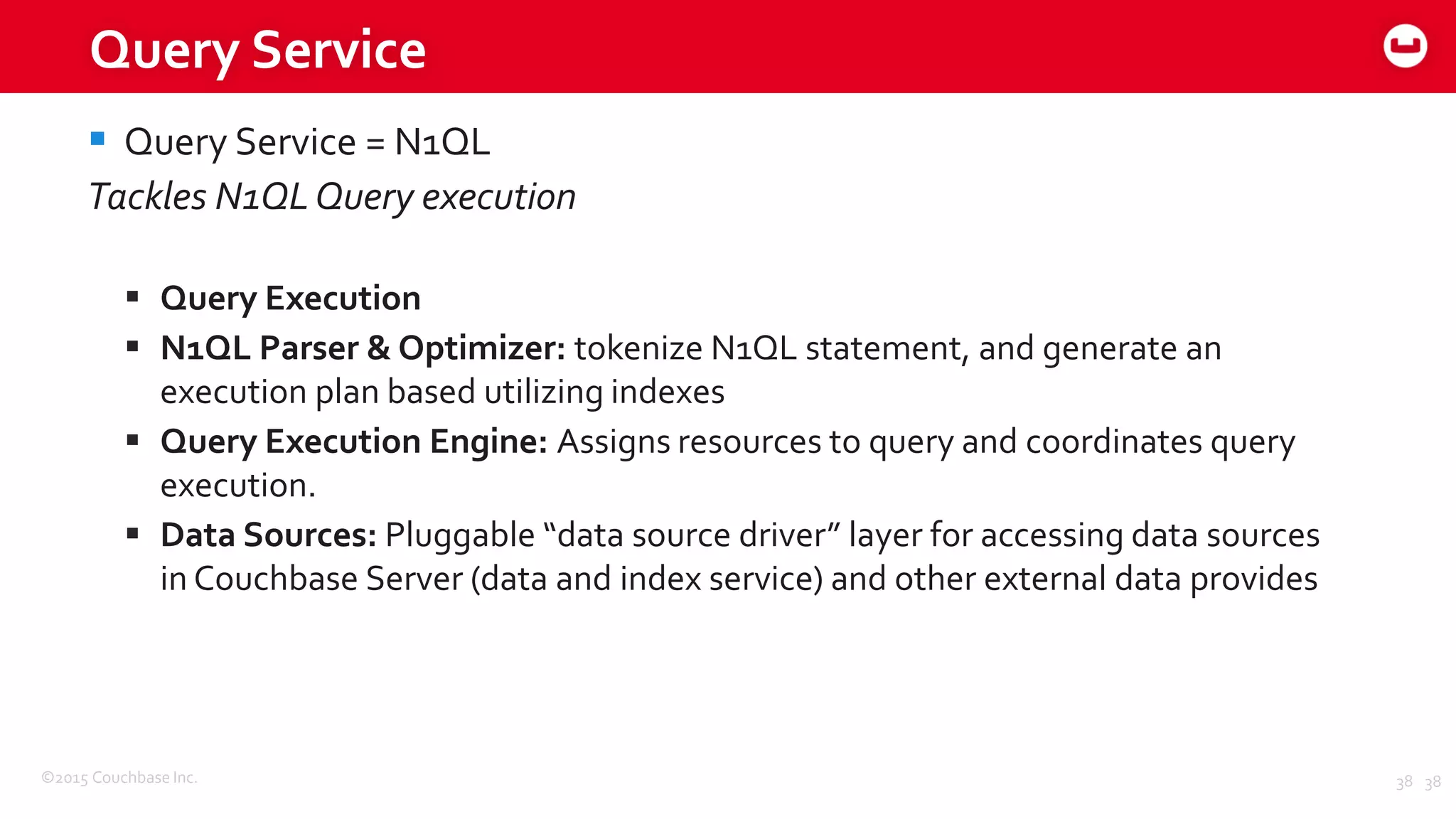 ©2015 Couchbase Inc. 38
Query Service
 Query Service = N1QL
Tackles N1QLQuery execution
 Query Execution
 N1QL Parser & Optimizer: tokenize N1QL statement, and generate an
execution plan based utilizing indexes
 Query Execution Engine: Assigns resources to query and coordinates query
execution.
 Data Sources: Pluggable “data source driver” layer for accessing data sources
in Couchbase Server (data and index service) and other external data provides
38
 