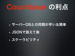 Couchbase の利点
• サーバーDBとの同期が早い＆簡単
• JSONで扱えて楽
• スケーラビリティ
 