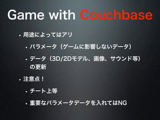 Game with Couchbase
• 用途によってはアリ
• パラメータ（ゲームに影響しないデータ）
• データ（3D/2Dモデル、画像、サウンド等）
の更新
• 注意点！
• チート上等
• 重要なパラメータデータを入れてはNG
 