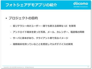 フォトシェアデモアプリの紹介


   • プロジェクトの目的

             – 低リテラシー向けユーザー…誰でも使える簡単な UI を実現

             – アンドロイド端末を使った写真、メール、カレンダー、電話帳の同期

             – サーバに原本があり、クライアント側で見るイメージ

             – 複数端末を持っていることを想定しマルチデバイスの実現




Copyright © 2012 DOCOMO Innovations, Inc. All Rights Reserved.   11
 