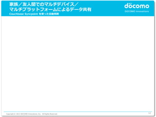 家族／友人間でのマルチデバイス／
   マルチプラットフォームによるデータ共有
   Couchbase Syncpoint を使った自動同期




Copyright © 2012 DOCOMO Innovations, Inc. All Rights Reserved.   12
 