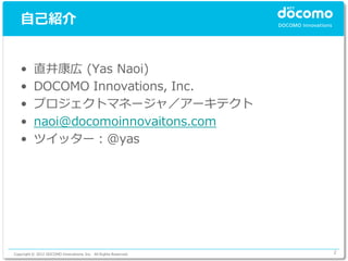自己紹介


   •      直井康広 (Yas Naoi)
   •      DOCOMO Innovations, Inc.
   •      プロジェクトマネージャ／アーキテクト
   •      naoi@docomoinnovaitons.com
   •      ツイッター：@yas




Copyright © 2012 DOCOMO Innovations, Inc. All Rights Reserved.   2
 