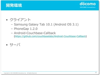 開発環境


   • クライアント
             – Samsung Galaxy Tab 10.1 (Android OS 3.1)
             – PhoneGap 1.2.0
             – Android-Couchbase-Callback
                  (https://github.com/couchbaselabs/Android-Couchbase-Callback)


   • サーバ




Copyright © 2012 DOCOMO Innovations, Inc. All Rights Reserved.                    26
 