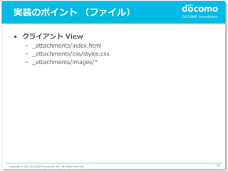実装のポイント （ファイル）

   • クライアント View
             – _attachments/index.html
             – _attachments/css/styles.css
             – _attachments/images/*




Copyright © 2012 DOCOMO Innovations, Inc. All Rights Reserved.   29
 