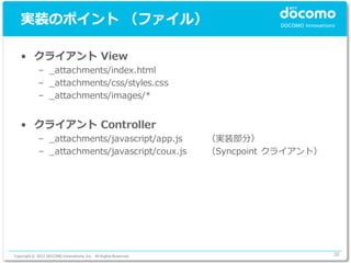 実装のポイント （ファイル）

   • クライアント View
             – _attachments/index.html
             – _attachments/css/styles.css
             – _attachments/images/*


   • クライアント Controller
             – _attachments/javascript/app.js                    （実装部分）
             – _attachments/javascript/coux.js                   （Syncpoint クライアント）




Copyright © 2012 DOCOMO Innovations, Inc. All Rights Reserved.                        30
 