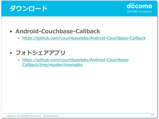 ダウンロード


   • Android-Couchbase-Callback
             – https://github.com/couchbaselabs/Android-Couchbase-Callback


   • フォトシェアアプリ
             – https://github.com/couchbaselabs/Android-Couchbase-
               Callback/tree/master/examples




Copyright © 2012 DOCOMO Innovations, Inc. All Rights Reserved.               49
 