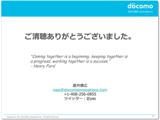 ご清聴ありがとうございました。

                            "Coming together is a beginning, keeping together is
                            a progress; working together is a success.“
                            - Henry Ford



                                                               直井康広
                                                      naoi@docomoinnovations.com
                                                           +1-408-256-0855
                                                           ツイッター：@yas



Copyright © 2012 DOCOMO Innovations, Inc. All Rights Reserved.                     51
 