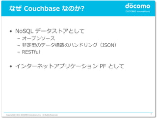 なぜ Couchbase なのか?


   • NoSQL データストアとして
             – オープンソース
             – 非定型のデータ構造のハンドリング（JSON）
             – RESTful


   • インターネットアプリケーション PF として




Copyright © 2012 DOCOMO Innovations, Inc. All Rights Reserved.   7
 