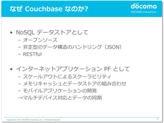 なぜ Couchbase なのか?


   • NoSQL データストアとして
             – オープンソース
             – 非定型のデータ構造のハンドリング（JSON）
             – RESTful


   • インターネットアプリケーション PF として
             – スケールアウトによるスケーラビリティ
             – メモリキャッシュとデータストアの組み合わせ
             – モバイルアプリケーションの開発
             →マルチデバイス対応とデータの同期



Copyright © 2012 DOCOMO Innovations, Inc. All Rights Reserved.   8
 